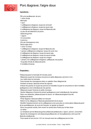 Porc &agrave; l'aigre doux
Ingredients :

750 g de saut&eacute; de porc
 1 verre d'huile
 Marinade:
 1 oeuf
 1 cuill&egrave;re &agrave; soupe de vermouth
 1 cuill&egrave;re &agrave; soupe de sauce soja
 2 cuill&egrave;res &agrave; soupe de f&eacute;cule
 un peu de sel (attention!) et poivre
 L&eacute;gumes:
 1 oignon
 1/2 concombre
 2 poivrons
 20 g de champignons noirs
 Sauce aigre doux:
 1 verre 1/2 d'eau
 1 cuill&egrave;re &agrave; soupe de f&eacute;cule
 1 grosse cuill&egrave;re &agrave; soupe de sucre roux
 2 cuill&egrave;res &agrave; soupe de sauce soja
 2 cuill&egrave;res &agrave; soupe de sauce tomate
 3 cuill&egrave;res &agrave; soupe de vinaigre
 1 piment (1/2 cuill&egrave;re &agrave; caf&eacute; de poudre)
 12 gouttes d'huile de s&eacute;same
 2 rondelles d'ananas



Preparation :

Pr&eacute;parer la marinade 30 minutes avant:
 D&eacute;couper les morceaux de porcs en petits d&eacute;s (environ 2 cm)
 Les mettre dans la marinade
 Faire tremper les champignons dans un saladier d'eau ti&egrave;de
 Pendant ce temps, &eacute;mincer les oignons
 Enlever les graines et couper les poivrons en lamelles Couper le concombre en demi rondelles
apr&egrave;s avoir enlev&eacute; les graines
 D&eacute;couper l'ananas en petits morceaux
 Hacher tr&egrave;s finement le piment apr&egrave;s avoir enlev&eacute; les graines
 Dans une casserole, pr&eacute;parer la sauce en m&eacute;langeant tous les
ingr&eacute;dients
 Porter &agrave; &eacute;bullition en remuant
 Retirer du feu d&egrave;s l'&eacute;paississement de la sauce
 Rectifier l'assaisonnement car la cuill&egrave;re de sucre plus ou moins pleine d&eacute;pend
de la quantit&eacute; de sucre de l'ananas: en ajouter au besoin!
 Dans une grande cocotte, faire revenir la viande dans l'huile pour la faire dorer
 La retirer
 La remplacer par les l&eacute;gumes pr&eacute;par&eacute;s: oignon, poivron, concombre
 Ajouter les champignons noirs &eacute;goutt&eacute;s et recoup&eacute;s ainsi que l'ail
&eacute;cras&eacute;
 Faire sauter le tout environ 1/4 h en remuant avec les cuill&egrave;res en bois



                       La cuisine d'Annie - Livre de recettes - Tome 1 - Page 340/570
 