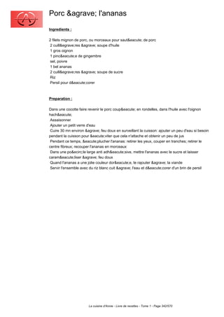 Porc &agrave; l'ananas
Ingredients :

2 filets mignon de porc, ou morceaux pour saut&eacute; de porc
 2 cuill&egrave;res &agrave; soupe d'huile
 1 gros oignon
 1 pinc&eacute;e de gingembre
 sel, poivre
 1 bel ananas
 2 cuill&egrave;res &agrave; soupe de sucre
 Riz
 Persil pour d&eacute;corer



Preparation :

Dans une cocotte faire revenir le porc coup&eacute; en rondelles, dans l'huile avec l'oignon
hach&eacute;
 Assaisonner
 Ajouter un petit verre d'eau
 Cuire 30 mn environ &agrave; feu doux en surveillant la cuisson: ajouter un peu d'eau si besoin
pendant la cuisson pour &eacute;viter que cela n'attache et obtenir un peu de jus
 Pendant ce temps, &eacute;plucher l'ananas: retirer les yeux, couper en tranches; retirer le
centre fibreux; recouper l'ananas en morceaux
 Dans une po&ecirc;le large anti adh&eacute;sive, mettre l'ananas avec le sucre et laisser
caram&eacute;liser &agrave; feu doux
 Quand l'ananas a une jolie couleur dor&eacute;e, le rajouter &agrave; la viande
 Servir l'ensemble avec du riz blanc cuit &agrave; l'eau et d&eacute;corer d'un brin de persil




                       La cuisine d'Annie - Livre de recettes - Tome 1 - Page 342/570
 