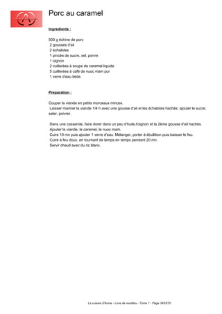 Porc au caramel
Ingredients :

500 g échine de porc
 2 gousses d'ail
 2 échalotes
 1 pincée de sucre, sel, poivre
 1 oignon
 2 cuillerées à soupe de caramel liquide
 5 cuillerées à café de nuoc mam pur
 1 verre d'eau tiède.



Preparation :

Couper la viande en petits morceaux minces.
 Laisser mariner la viande 1/4 h avec une gousse d'ail et les échalotes hachés; ajouter le sucre;
saler, poivrer.

Dans une casserole, faire dorer dans un peu d'huile,l'oignon et la 2ème gousse d'ail hachés.
Ajouter la viande, le caramel, le nuoc mam.
Cuire 10 mn puis ajouter 1 verre d'eau. Mélanger, porter à ébullition puis baisser le feu.
Cuire à feu doux, en tournant de temps en temps pendant 20 mn.
Servir chaud avec du riz blanc.




                        La cuisine d'Annie - Livre de recettes - Tome 1 - Page 343/570
 
