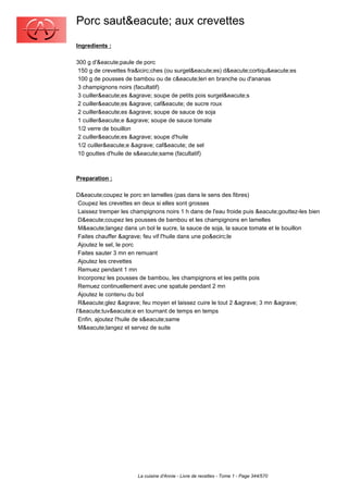 Porc saut&eacute; aux crevettes
Ingredients :

300 g d'&eacute;paule de porc
 150 g de crevettes fra&icirc;ches (ou surgel&eacute;es) d&eacute;cortiqu&eacute;es
 100 g de pousses de bambou ou de c&eacute;leri en branche ou d'ananas
 3 champignons noirs (facultatif)
 3 cuiller&eacute;es &agrave; soupe de petits pois surgel&eacute;s
 2 cuiller&eacute;es &agrave; caf&eacute; de sucre roux
 2 cuiller&eacute;es &agrave; soupe de sauce de soja
 1 cuiller&eacute;e &agrave; soupe de sauce tomate
 1/2 verre de bouillon
 2 cuiller&eacute;es &agrave; soupe d'huile
 1/2 cuiller&eacute;e &agrave; caf&eacute; de sel
 10 gouttes d'huile de s&eacute;same (facultatif)



Preparation :

D&eacute;coupez le porc en lamelles (pas dans le sens des fibres)
 Coupez les crevettes en deux si elles sont grosses
 Laissez tremper les champignons noirs 1 h dans de l'eau froide puis &eacute;gouttez-les bien
 D&eacute;coupez les pousses de bambou et les champignons en lamelles
 M&eacute;langez dans un bol le sucre, la sauce de soja, la sauce tomate et le bouillon
 Faites chauffer &agrave; feu vif l'huile dans une po&ecirc;le
 Ajoutez le sel, le porc
 Faites sauter 3 mn en remuant
 Ajoutez les crevettes
 Remuez pendant 1 mn
 Incorporez les pousses de bambou, les champignons et les petits pois
 Remuez continuellement avec une spatule pendant 2 mn
 Ajoutez le contenu du bol
 R&eacute;glez &agrave; feu moyen et laissez cuire le tout 2 &agrave; 3 mn &agrave;
l'&eacute;tuv&eacute;e en tournant de temps en temps
 Enfin, ajoutez l'huile de s&eacute;same
 M&eacute;langez et servez de suite




                       La cuisine d'Annie - Livre de recettes - Tome 1 - Page 344/570
 