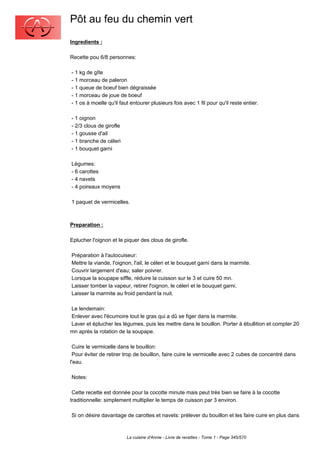 Pôt au feu du chemin vert
Ingredients :

Recette pou 6/8 personnes:

- 1 kg de gîte
- 1 morceau de paleron
- 1 queue de boeuf bien dégraissée
- 1 morceau de joue de boeuf
- 1 os à moelle qu'il faut entourer plusieurs fois avec 1 fil pour qu'il reste entier.

- 1 oignon
- 2/3 clous de girofle
- 1 gousse d'ail
- 1 branche de céleri
- 1 bouquet garni

Légumes:
- 6 carottes
- 4 navets
- 4 poireaux moyens

1 paquet de vermicelles.



Preparation :

Eplucher l'oignon et le piquer des clous de girofle.

Préparation à l'autocuiseur:
Mettre la viande, l'oignon, l'ail, le céleri et le bouquet garni dans la marmite.
Couvrir largement d'eau; saler poivrer.
Lorsque la soupape siffle, réduire la cuisson sur le 3 et cuire 50 mn.
Laisser tomber la vapeur, retirer l'oignon, le céleri et le bouquet garni.
Laisser la marmite au froid pendant la nuit.

Le lendemain:
Enlever avec l'écumoire tout le gras qui a dû se figer dans la marmite.
Laver et éplucher les légumes, puis les mettre dans le bouillon. Porter à ébullition et compter 20
mn après la rotation de la soupape.

 Cuire le vermicelle dans le bouillon:
 Pour éviter de retirer trop de bouillon, faire cuire le vermicelle avec 2 cubes de concentré dans
l'eau.

Notes:

 Cette recette est donnée pour la cocotte minute mais peut très bien se faire à la cocotte
traditionnelle: simplement multiplier le temps de cuisson par 3 environ.

Si on désire davantage de carottes et navets: prélever du bouillon et les faire cuire en plus dans



                         La cuisine d'Annie - Livre de recettes - Tome 1 - Page 345/570
 