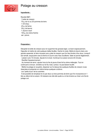 Potage au cresson
Ingredients :

Recette M&T:
1 botte de cresson
75 g. de riz ou 2/3 pommes de terre
1 3/4 d'eau
25 g. de farine
30 g. de beurre
1 Jaune d oeuf
100 g. de crème fraîche
sel - poivre.




Preparation :

Décapiter la botte de cresson pour en supprimer les grosses tiges. Le laver soigneusement,
l'égoutter et mettre de coté quelques belles feuilles. Hacher le reste. Mettre le beurre dans une
grande casserole, le faire mousser puis y jeter le cresson que l'on fera fondre à feu doux. Lorsqu'il
est ramolli, saupoudrer avec la farine et couvrir avec l'eau bouillante. Saler et poivrer légèrement.
  Laisser cuire 15 minutes. Ajouter le riz lavé. Continuer ta cuisson encore 20 minutes.
  Rectifier l'assaisonnement.
  Au moment de servir, ajouter hors du feu le jaune d'oeuf et la crème mélangés. Tout en
continuant à remuer, remettre sur le feu mais, surtout, ne pas laisser bouillir.
  Mettre le potage en soupière, disperser sur le dessus les quelques feuilles de cresson crues
réservées et présenter en même temps quelques croûtons.
 Les "petits trucs" de la cuisinière:
 Il est possible de remplacer le riz par deux ou trois pommes de terre que l'on incorporera en 1
liés au début de la cuisson. On laissera ces dés tels quels ou on les broiera au mixer une fois le
potage cuit.




                        La cuisine d'Annie - Livre de recettes - Tome 1 - Page 347/570
 