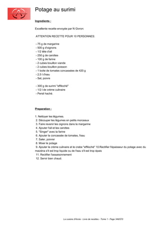 Potage au surimi
Ingredients :

Excellente recette envoyée par N Givron:

ATTENTION RECETTE POUR 10 PERSONNES:

- 75 g de margarine
- 500 g d'oignons
- 1/2 tête d'ail
- 250 g de carottes
- 100 g de farine
- 2 cubes bouillon viande
- 2 cubes bouillon poisson
- 1 boite de tomates concassées de 420 g
- 2,5 l d'eau
- Sel, poivre

- 300 g de surimi "effiloché"
- 1/2 l de crème culinaire
- Persil haché.




Preparation :

1. Nettoyer les légumes.
 2. Découper les légumes en petits morceaux
 3. Faire revenir les oignons dans la margarine
 4. Ajouter l'ail et les carottes
 5. "Singer" avec la farine
 6. Ajouter la concassée de tomates, l'eau
 7. Saler, poivrer
 8. Mixer le potage
 9. Ajouter la crème culinaire et le crabe "effiloché" 10.Rectifier l'épaisseur du potage avec du
maizéna s'il est trop liquide ou de l'eau s'il est trop épais
 11. Rectifier l'assaisonnement
 12. Servir bien chaud.




                        La cuisine d'Annie - Livre de recettes - Tome 1 - Page 349/570
 