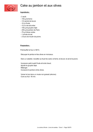 Cake au jambon et aux olives
Ingredients :

- 3 œufs
 - 150 g de farine
 - 1/2 sachet de levure
 - 10 cl d'huile
 - 12,5 cl de lait entier
 - 100 g de gruyère râpé
 - 200 g de jambon de Paris
 - 75 g d'olives vertes
 - 1 pincée de sel
 - 2 tours de moulin de poivre.




Preparation :

Préchauffer le four à 180°C.

Découper le jambon et les olives en morceaux.

Dans un saladier, travailler au fouet les œufs, la farine, la levure, le sel et le poivre.

Incorporer petit à petit l'huile et le lait chaud.
Ajouter le gruyère râpé.
Mélanger.
Incorporer le jambon et les olives.

Verser le tout dans un moule non graissé (silicone).
Cuire au four 45 min.




                          La cuisine d'Annie - Livre de recettes - Tome 1 - Page 35/570
 