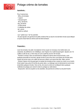Potage crème de tomates
Ingredients :

Pour 4 personnes:
 600 g. de tomates
1 oignon
1 bouquet garni
 5O g. de beurre
40 g. de farine
1/2 litre de lait
2 cuillerées de crème
sel - poivre
 persil ou cerfeuil.

 Les " petits trucs " de "la cuisinière
 On peut ajouter une garniture de petits croûtons frits au beurre à la dernière minute aussi délayer
un jaune d'oeuf dans la crème avant de faire la liaison.




Preparation :

Laver les tomates, les peler, les épépiner et les couper en morceaux; les mettre dans une
casserole, de préférence non métallique, avec l'oignon et un petit bouquet garni. Ajouter une 1/2
cuillère à café de sel, un litre d'eau et cuire à petit feu environ 40 minutes.
  Pendant ce temps, faire une béchamel en délayant la farine dans le beurre fondu, cuire
quelques secondes en tournant, ajouter le lait et cuire à feu doux une dizaine de minutes sans
cesser de tourner avec une cuiller de bois pour obtenir une sauce bien liée. Saler, poivrer.
  Enlever l'oignon et le bouquet garni et passer les tomates et leur cuisson au mixer ou au moulin.
Il doit rester à peu prés 2/3 de litre de purée claire. La mélanger avec la béchamel et cuire le tout
ensemble quelques minutes. Hors du feu, lier avec la crème en la délayant dans quelques
cuillerées de potage puis verser le reste du potage sur cette liaison.
  Saupoudrer, dans la soupière ou les assiettes, des pluches de cerfeuil ou de persil haché.




                        La cuisine d'Annie - Livre de recettes - Tome 1 - Page 350/570
 