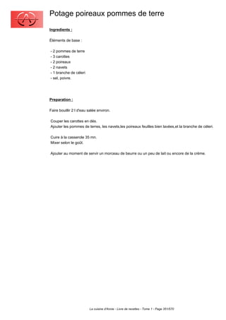 Potage poireaux pommes de terre
Ingredients :

Éléments de base :

- 2 pommes de terre
- 3 carottes
- 2 poireaux
- 2 navets
- 1 branche de céleri
- sel, poivre.




Preparation :

Faire bouillir 2 l d'eau salée environ.

Couper les carottes en dés.
Ajouter les pommes de terres, les navets,les poireaux feuilles bien lavées,et la branche de céleri.

Cuire à la casserole 35 mn.
Mixer selon le goût.

Ajouter au moment de servir un morceau de beurre ou un peu de lait ou encore de la crème.




                         La cuisine d'Annie - Livre de recettes - Tome 1 - Page 351/570
 