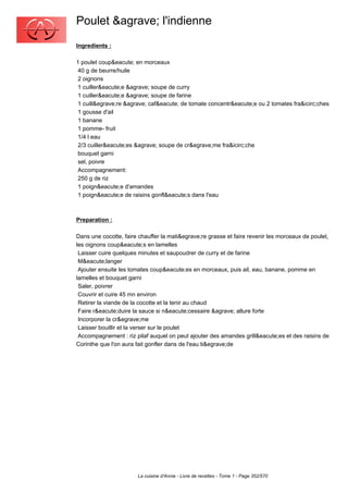 Poulet &agrave; l'indienne
Ingredients :

1 poulet coup&eacute; en morceaux
 40 g de beurre/huile
 2 oignons
 1 cuiller&eacute;e &agrave; soupe de curry
 1 cuiller&eacute;e &agrave; soupe de farine
 1 cuill&egrave;re &agrave; caf&eacute; de tomate concentr&eacute;e ou 2 tomates fra&icirc;ches
 1 gousse d'ail
 1 banane
 1 pomme- fruit
 1/4 l eau
 2/3 cuiller&eacute;es &agrave; soupe de cr&egrave;me fra&icirc;che
 bouquet garni
 sel, poivre
 Accompagnement:
 250 g de riz
 1 poign&eacute;e d'amandes
 1 poign&eacute;e de raisins gonfl&eacute;s dans l'eau



Preparation :

Dans une cocotte, faire chauffer la mati&egrave;re grasse et faire revenir les morceaux de poulet,
les oignons coup&eacute;s en lamelles
 Laisser cuire quelques minutes et saupoudrer de curry et de farine
 M&eacute;langer
 Ajouter ensuite les tomates coup&eacute;es en morceaux, puis ail, eau, banane, pomme en
lamelles et bouquet garni
 Saler, poivrer
 Couvrir et cuire 45 mn environ
 Retirer la viande de la cocotte et la tenir au chaud
 Faire r&eacute;duire la sauce si n&eacute;cessaire &agrave; allure forte
 Incorporer la cr&egrave;me
 Laisser bouillir et la verser sur le poulet
 Accompagnement : riz pilaf auquel on peut ajouter des amandes grill&eacute;es et des raisins de
Corinthe que l'on aura fait gonfler dans de l'eau ti&egrave;de




                       La cuisine d'Annie - Livre de recettes - Tome 1 - Page 352/570
 