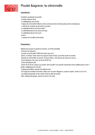 Poulet &agrave; la citronnelle
Ingredients :

4 petites escalopes de poulet
 2 petits oignons frais
 2 cuill&egrave;res d'huile
 3 tiges de citronnelle fra&icirc;ches (vendues dans les &eacute;piceries asiatiques)
 1 pointe de couteau de piment en poudre
 2 cuiller&eacute;es de Nuoc Mam
 2 cuiller&eacute;es de sauce de soja
 2 cuiller&eacute;es de sucre
 poivre
 1 paquet de nouilles (chinoises)



Preparation :

D&eacute;couper le poulet en travers, en fines lamelles.
 Emincer les oignons
 Couper la citronnelle TRES finement (qq mm)
 Dans un faitout, faire dorer les oignons dans l'huile, puis faire dorer la viande
 Ajoutez la citronnelle, le piment, le Nuoc Mam, et la sauce de soja et le sucre
 Cuire &agrave; feu doux environ 20/25 mn
 Cuire les p&acirc;tes:
 Avant la fin de la cuisson du poulet, faire bouillir une grande casserole d'eau sal&eacute;e avec 1
petite cuill&egrave;re d'huile
 A &eacute;bullition ajouter les p&acirc;tes
 S'il s'agit de nouilles chinoises, elles sont souvent &agrave; cuisson rapide (entre 3 et 5 mn)
 Les &eacute;goutter et les verser dans le plat de poulet
 Bien m&eacute;langer, poivrer et servir de suite




                        La cuisine d'Annie - Livre de recettes - Tome 1 - Page 353/570
 
