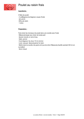 Poulet au raisin frais
Ingredients :

5 filets de poulet
 2 cuill&egrave;res &agrave; soupe d’huile
 sel, poivre
 600 g de raisin
 1 citron



Preparation :

Faire dorer les morceaux de poulet dans une cocotte avec l’huile
 M&eacute;langer pour dorer de toutes part
 Ajouter ensuite un verre d’eau
 Saler, poivrer
 Cuire &agrave; feu doux 15 mn environ
 Laver, essuyer, &eacute;grener le raisin.
 Mettre dans la cocotte, les grains et le jus de citron R&eacute;chauffer pendant 5/6 mn en
surveillant
 Servir chaud




                       La cuisine d'Annie - Livre de recettes - Tome 1 - Page 354/570
 