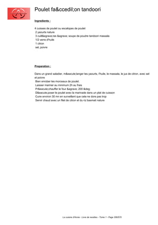 Poulet fa&ccedil;on tandoori
Ingredients :

4 cuisses de poulet ou escalopes de poulet
 2 yaourts nature
 3 cuill&egrave;res &agrave; soupe de poudre tandoori massala
 1/2 verre d'huile
 1 citron
 sel, poivre




Preparation :

Dans un grand saladier, m&eacute;langer les yaourts, l'huile, le massala, le jus de citron, avec sel
et poivre
 Bien enrober les morceaux de poulet.
 Laisser mariner au minimum 2h au frais
 Pr&eacute;chauffer le four &agrave; 200 &deg;
 D&eacute;poser le poulet avec la marinade dans un plat de cuisson
 Cuire environ 30 mn en surveillant que cela ne dore pas trop
 Servir chaud avec un filet de citron et du riz basmati nature




                        La cuisine d'Annie - Livre de recettes - Tome 1 - Page 356/570
 