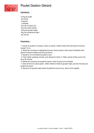 Poulet Gaston Gérard
Ingredients :

1,9 kg de poulet
 5cl d'huile
 2 oignons
 1 échalote
 30 cl de vin blanc sec
 50 cl de crème fraiche
 100 g de gruyère rapée
 80 g de moutarde de dijon
 sel, proivre.



Preparation :

1. Couper le poulet en morceaux. Dans un sautoir, mettre l'huile et 50 g de beurre et le faire
rissoler 15 mn.
 2. Retirer les morceaux et dégraisser.Ensuite, dans le sautoir, faire revenir l'échalote et les
oignons finement ciselés avec 50 g de beurre.
 3. Ajouter le vin et remettre le poulet à cuire.
 4. Faire mijoter quelques minutes, puis rajouter la crème. 5. Saler, poivrer et faire cuire à feu
doux 20 minutes.
 6. Retirer les morceaux de poulet du sautoir, et lier la sauce à la moutarde.
 7. Dans le fond d'un plat à gratin, mettre mettre la moitié du gruyère rapé, puis les morceaux de
poulet et la sauce.
 8. Recouvrir du gruyère rapé restant et gratiner le tout au four. Servir et bon appétit.




                        La cuisine d'Annie - Livre de recettes - Tome 1 - Page 357/570
 