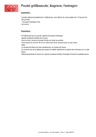 Poulet grill&eacute; &agrave; l'estragon
Ingredients :

1 poulet pr&eacute;par&eacute; (vid&eacute;, sans t&ecirc;te, sans pattes) de 1,5 kg environ
 50 g d'huile
 1 bouquet d'estragon frais
 sel, poivre



Preparation :

A l'int&eacute;rieur du poulet, glisser le bouquet d'estragon
 (garder quelques feuilles pour le jus)
 Avec la main, enduire le poulet d'huile sur toute sa surface
 Faire r&ocirc;tir environ 45 mn en retournant et en arrosant avec un peu d'eau.
 Saler
 Le poulet doit &ecirc;tre bien dor&eacute; sur toutes ses faces
 Au moment de servir,d&eacute;couper la volaille rapidement et placer les morceaux sur un plat
chaud
 D&eacute;graisser la sauce et y ajouter quelques feuilles d'estragon finement coup&eacute;es




                       La cuisine d'Annie - Livre de recettes - Tome 1 - Page 358/570
 