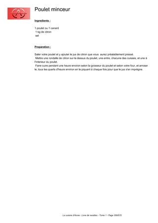 Poulet minceur
Ingredients :

1 poulet ou 1 canard
 1 kg de citron
 sel



Preparation :

Saler votre poulet et y ajouter le jus de citron que vous aurez préalablement pressé.
 Mettre une rondelle de citron sur le dessus du poulet, une entre, chacune des cuisses, et une à
l'interieur du poulet.
 Faire cuire pendant une heure environ selon la grosseur du poulet et selon votre four, et arroser
le, tous les quarts d'heure environ en le piquant à chaque fois pour que le jus s'en imprègne.




                        La cuisine d'Annie - Livre de recettes - Tome 1 - Page 359/570
 
