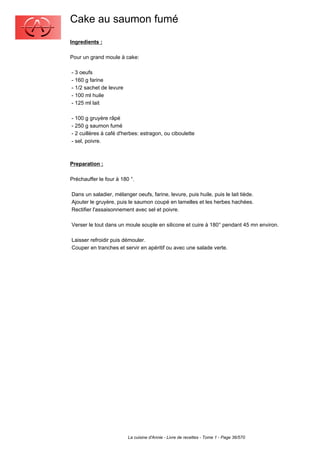 Cake au saumon fumé
Ingredients :

Pour un grand moule à cake:

- 3 oeufs
- 160 g farine
- 1/2 sachet de levure
- 100 ml huile
- 125 ml lait

- 100 g gruyère râpé
- 250 g saumon fumé
- 2 cuillères à café d'herbes: estragon, ou ciboulette
- sel, poivre.



Preparation :

Préchauffer le four à 180 °.

Dans un saladier, mélanger oeufs, farine, levure, puis huile, puis le lait tiède.
Ajouter le gruyère, puis le saumon coupé en lamelles et les herbes hachées.
Rectifier l'assaisonnement avec sel et poivre.

Verser le tout dans un moule souple en silicone et cuire à 180° pendant 45 mn environ.

Laisser refroidir puis démouler.
Couper en tranches et servir en apéritif ou avec une salade verte.




                         La cuisine d'Annie - Livre de recettes - Tome 1 - Page 36/570
 