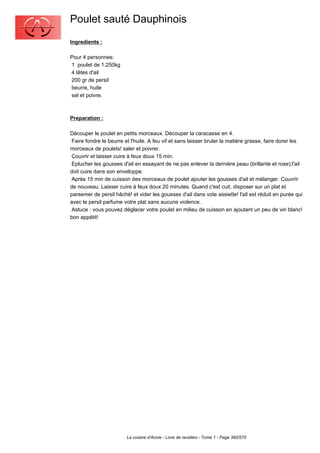 Poulet sauté Dauphinois
Ingredients :

Pour 4 personnes:
1 poulet de 1.250kg
4 têtes d'ail
200 gr de persil
beurre, huile
sel et poivre.



Preparation :

Découper le poulet en petits morceaux. Découper la caracasse en 4.
 Faire fondre le beurre et l'huile. A feu vif et sans laisser bruler la matière grasse, faire dorer les
morceaux de poulets! saler et poivrer.
 Couvrir et laisser cuire à feux doux 15 min.
 Eplucher les gousses d'ail en essayant de ne pas enlever la dernière peau (brillante et rose);l'ail
doit cuire dans son enveloppe.
 Après 15 min de cuisson des morceaux de poulet ajouter les gousses d'ail et mélanger. Couvrir
de nouveau. Laisser cuire à feux doux 20 minutes. Quand c'est cuit, disposer sur un plat et
parsemer de persil hâché! et vider les gousses d'ail dans vote assiette! l'ail est réduit en purée qui
avec le persil parfume votre plat sans aucune violence.
 Astuce : vous pouvez déglacer votre poulet en milieu de cuisson en ajoutant un peu de vin blanc!
bon appétit!




                         La cuisine d'Annie - Livre de recettes - Tome 1 - Page 360/570
 