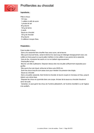 Profiteroles au chocolat
Ingredients :

Pâte à choux:
1/4 l eau
1 cuillère à café de sucre
1 pincée de sel
80 g beurre
130 g de farine
4 oeufs
Sauce au chocolat:
125 g de chocolat
30 g beurre
2 cuillères à soupe d'eau.



Preparation :

Faire la pâte à choux:
 Dans une casserole faire chauffer l'eau avec sucre, sel et beurre.
 Dès que le tout est fondu, verser la farine d'un seul coup et mélanger énergiquement avec une
cuillère en bois jusqu'à ce que la pâte n'adhère ni à la cuillère ni aux parois de la casserole.
 Hors du feu, incorporer les oeufs un à un en battant vigoureusement.
 Préchauffer le four.
 Beurrer une tôle à pâtisserie. Disposer dessus des noix de pâte suffisamment espacées pour
gonfler.
 Dès que le four est chaud, enfourner et faire cuire 20/25 mn.
 Sortir les choux lorqu'ils sont assez durs pour résister à la pression des doigts.
 Sauce au chocolat:
 Dans une petite casserole, faire fondre le chocolat, le beurre coupé en morceaux et l'eau, jusqu'à
obtenir une crème lisse.
 Disposer les choux en pyramide dans une coupe. Arroser de la sauce au chocolat chaude et
servir de suite.
 Variantes: on peut garnir les choux de %crème pâtissière%, de %crème chantilly% ou de %glace
à la vanille%.




                        La cuisine d'Annie - Livre de recettes - Tome 1 - Page 361/570
 