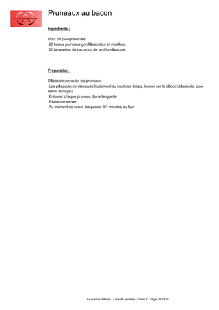 Pruneaux au bacon
Ingredients :

Pour 20 pi&egrave;ces:
20 beaux pruneaux gonfl&eacute;s et moelleux
20 languettes de bacon ou de lard fum&eacute;




Preparation :

D&eacute;noyauter les pruneaux
 Les p&eacute;trir d&eacute;licatement du bout des doigts. Inciser sur le c&ocirc;t&eacute; pour
retirer le noyau
 Entourer chaque pruneau d'une languette
 R&eacute;server
 Au moment de servir, les passer 3/4 minutes au four




                       La cuisine d'Annie - Livre de recettes - Tome 1 - Page 362/570
 