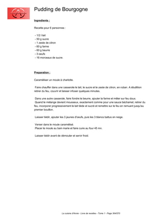 Pudding de Bourgogne
Ingredients :

Recette pour 6 personnes :

- 1/2 l lait
- 50 g sucre
- 1 zeste de citron
- 60 g farine
- 60 g beurre
- 3 oeufs
- 16 morceaux de sucre.




Preparation :

Caraméliser un moule à charlotte.

 Faire chauffer dans une casserole le lait, le sucre et le zeste de citron, en ruban. A ébullition
retirer du feu, couvrir et laisser infuser quelques minutes.

 Dans une autre casserole, faire fondre le beurre, ajouter la farine et mêler sur feu doux.
 Quand le mélange devient mousseux, exactement comme pour une sauce béchamel, retirer du
feu, incorporer progressivement le lait tiède et sucré et remettre sur le feu en remuant jusqu'au
premier bouillon.

Laisser tiédir, ajouter les 3 jaunes d'oeufs, puis les 3 blancs battus en neige.

Verser dans le moule caramélisé.
Placer le moule au bain marie et faire cuire au four 45 mn.

Laisser tiédir avant de démouler et servir froid.




                         La cuisine d'Annie - Livre de recettes - Tome 1 - Page 364/570
 