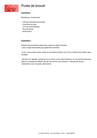 Purée de brocoli
Ingredients :

Recette pour 4 personnes:

- 700 g de sommités de brocolis
- 2 pommes de terre
- 15 cl de crème épaisse
- 40 g de beurre
- sel et poivre




Preparation :

Eplucher les pommes de terre et les couper en petits morceaux.
Laver, couper les brocolis pour garder les sommités.

 Si on a une cocotte minute: mettre le tout dedans et faire cuire 10 mn à partir de la rotation de la
soupape.

 Une fois cuit, égoutter; passer le tout au mixeur avec crème fraîche ou un peu de lait chaud pour
obtenir la consistance désirée; ajouter hors du feu, pour terminer 1 morceau de beurre;
 assaisonner avec muscade, sel et poivre.




                        La cuisine d'Annie - Livre de recettes - Tome 1 - Page 366/570
 