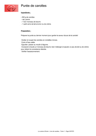 Purée de carottes
Ingredients :

- 500 g de carottes
 - sel, poivre
 - 1 bon morceau de beurre
 - 1 petit verre de lait environ ou de crème.



Preparation :

Préparer la purée au dernier moment pour garder la saveur douce de la carotte!

 Gratter et couper les carottes en rondelles minces.
 Cuire à l'eau salée.
 Egoutter; passer au moulin à légume.
 Incorporer ensuite un morceau de beurre; bien mélanger et ajouter un peu de lait ou de crème
pour obtenir la consistance désirée.
 Vérifier l'assaisonnement.




                         La cuisine d'Annie - Livre de recettes - Tome 1 - Page 367/570
 