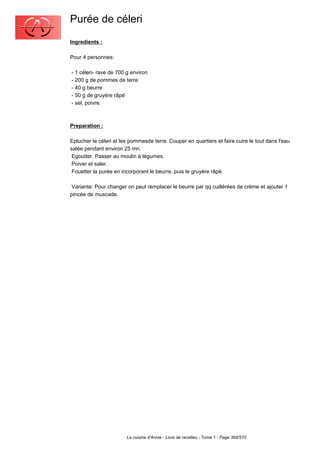 Purée de céleri
Ingredients :

Pour 4 personnes:

- 1 céleri- rave de 700 g environ
- 200 g de pommes de terre
- 40 g beurre
- 50 g de gruyère râpé
- sel, poivre.



Preparation :

Eplucher le céleri et les pommesde terre. Couper en quartiers et faire cuire le tout dans l'eau
salée pendant environ 25 mn.
 Egoutter. Passer au moulin à légumes.
 Poiver et saler.
 Fouetter la purée en incorporant le beurre, puis le gruyère râpé.

 Variante: Pour changer on peut remplacer le beurre par qq cuillérées de crème et ajouter 1
pincée de muscade.




                        La cuisine d'Annie - Livre de recettes - Tome 1 - Page 368/570
 