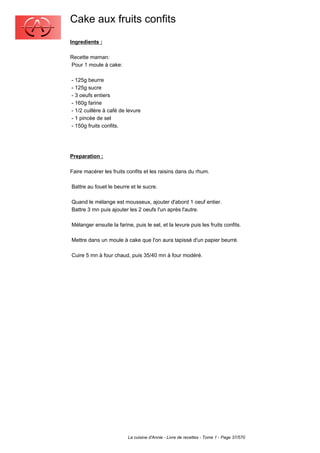Cake aux fruits confits
Ingredients :

Recette maman:
Pour 1 moule à cake:

- 125g beurre
- 125g sucre
- 3 oeufs entiers
- 160g farine
- 1/2 cuillère à café de levure
- 1 pincée de sel
- 150g fruits confits.




Preparation :

Faire macérer les fruits confits et les raisins dans du rhum.

Battre au fouet le beurre et le sucre.

Quand le mélange est mousseux, ajouter d'abord 1 oeuf entier.
Battre 3 mn puis ajouter les 2 oeufs l'un après l'autre.

Mélanger ensuite la farine, puis le sel, et la levure puis les fruits confits.

Mettre dans un moule à cake que l'on aura tapissé d'un papier beurré.

Cuire 5 mn à four chaud, puis 35/40 mn à four modéré.




                         La cuisine d'Annie - Livre de recettes - Tome 1 - Page 37/570
 