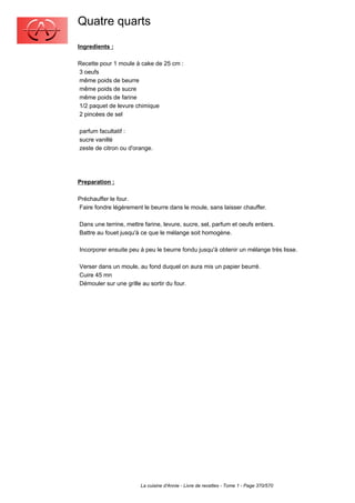 Quatre quarts
Ingredients :

Recette pour 1 moule à cake de 25 cm :
3 oeufs
même poids de beurre
même poids de sucre
même poids de farine
1/2 paquet de levure chimique
2 pincées de sel

parfum facultatif :
sucre vanillé
zeste de citron ou d'orange.




Preparation :

Préchauffer le four.
Faire fondre légèrement le beurre dans le moule, sans laisser chauffer.

Dans une terrine, mettre farine, levure, sucre, sel, parfum et oeufs entiers.
Battre au fouet jusqu'à ce que le mélange soit homogène.

Incorporer ensuite peu à peu le beurre fondu jusqu'à obtenir un mélange très lisse.

Verser dans un moule, au fond duquel on aura mis un papier beurré.
Cuire 45 mn
Démouler sur une grille au sortir du four.




                        La cuisine d'Annie - Livre de recettes - Tome 1 - Page 370/570
 