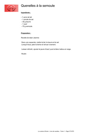 Quenelles à la semoule
Ingredients :

- 1 verre de lait
 - 1 pincée de sel
 - 30 g beurre
 - 1 oeuf
 - 75 g semoule.



Preparation :

Recette de tatan Jeanine:

Dans une casserole, mettre le lait, le beurre et le sel.
Lorsqu'il bout, jeter la farine et remuer vivement.

Laisser refroidir, ajouter le jaune d'oeuf, puis le blanc battus en neige.

Rouler.




                        La cuisine d'Annie - Livre de recettes - Tome 1 - Page 371/570
 