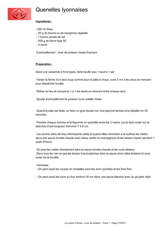 Quenelles lyonnaises
Ingredients :

- 250 ml d'eau
 - 50 g de beurre ou de margarine végétale
 - 1 bonne pincée de sel
 - 200 g de farine type 55
 - 3 oeufs

Eventuellement : chair de poisson mixée finement.



Preparation :

Dans une casserole à fond épais, faire bouillir eau + beurre + sel.

 Verser la farine d'un seul coup comme pour la pâte à choux, cuire 5 mn à feu doux en remuant
pour dessécher la pâte.

Retirer du feu et incorporer 1 à 1 les oeufs en remuant entre chaque oeuf.

Ajouter éventuellement le poisson ou la volaille mixée.



 Quand la pâte est tiède, en faire un gros boudin sur une planche farinée et le détailler en 20
tranches.

 Prendre chaque tranche et la façonner en quenelle entre les 2 mains, (ou la faire rouler sur la
planche) d'une longueur d'environ 7 à 8 cm.

 Les pocher dans de l'eau frémissante salée et quand elles remontent à la surface les mettre
dans une sauce tomate chaude avec olives vertes et champignons et les laisser mijoter pendant 1
quart d'heure.

 On peut les mettre directement dans la sauce tomate chaude et les cuire dedans.
 Dans tous les cas ne pas les laisser trop longtemps dans la sauce sinon elles éclatent et vous
aurez de la bouillie.

Variantes:
- On peut aussi les couper en rondelles sans les avoir pochées et les faire frire.

- On peut aussi les cuire au four environ 30 mn dans une sauce blanche avec du gruyère râpé.




                        La cuisine d'Annie - Livre de recettes - Tome 1 - Page 373/570
 