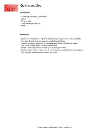 Quiche au bleu
Ingredients :

1 rouleau de pâte brisée ou feuilletée
 6 oeufs
 200 gr de bleu
 1 petit pot de crème fraîche
 poivre.




Preparation :

Tapisser le moule à tarte (ou le plat) de pâte brisée et la piquer à l'aide d'une fourchette
Faire durcir 3 oeufs dans une casserole remplie d'eau bouillante
Lorsqu'ils ont refroidi, les couper en tranches et les disposer sur le fond de la tarte
Dans un bol, écraser le bleu à l'aide d'une fourchette
Battre les 3 oeufs restants en omelette, puis les mélanger au bleu.
Ajouter la crème fraîche et une pincée de poivre et verser la préparation sur les oeufs durs.
Faire cuire une quarantaine de minutes à four chaud.




                        La cuisine d'Annie - Livre de recettes - Tome 1 - Page 375/570
 