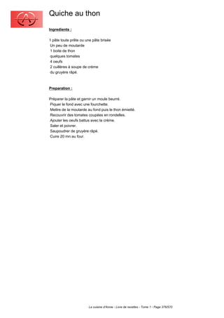 Quiche au thon
Ingredients :

1 pâte toute prête ou une pâte brisée
 Un peu de moutarde
 1 boite de thon
 quelques tomates
 4 oeufs
 2 cuillères à soupe de crème
 du gruyère râpé.



Preparation :

Préparer la pâte et garnir un moule beurré.
Piquer le fond avec une fourchette.
Mettre de la moutarde au fond puis le thon émietté.
Recouvrir des tomates coupées en rondelles.
Ajouter les oeufs battus avec la crème.
Saler et poivrer.
Saupoudrer de gruyère râpé.
Cuire 20 mn au four.




                       La cuisine d'Annie - Livre de recettes - Tome 1 - Page 376/570
 