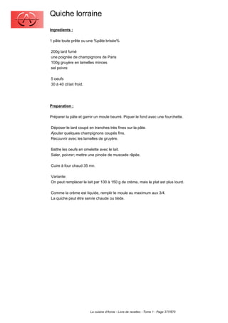 Quiche lorraine
Ingredients :

1 pâte toute prête ou une %pâte brisée%

200g lard fumé
une poignée de champignons de Paris
100g gruyère en lamelles minces
sel poivre

5 oeufs
30 à 40 cl lait froid.




Preparation :

Préparer la pâte et garnir un moule beurré. Piquer le fond avec une fourchette.

Déposer le lard coupé en tranches très fines sur la pâte.
Ajouter quelques champignons coupés fins.
Recouvrir avec les lamelles de gruyère.

Battre les oeufs en omelette avec le lait.
Saler, poivrer; mettre une pincée de muscade râpée.

Cuire à four chaud 35 mn.

Variante:
On peut remplacer le lait par 100 à 150 g de crème, mais le plat est plus lourd.

Comme la crème est liquide, remplir le moule au maximum aux 3/4.
La quiche peut être servie chaude ou tiède.




                         La cuisine d'Annie - Livre de recettes - Tome 1 - Page 377/570
 