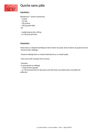 Quiche sans pâte
Ingredients :

Recette pour 1 quiche 5 personnes:
- 3 oeufs
- 1/2 l lait
- 100 g farine
- 100 g gruyère râpé
sel

-1 petite boite de thon (185 g)
- ou 150 g de lard fumé.




Preparation :

Verser dans un récipient hermétique et dans l'ordre: les oeufs, le lait, la farine, le gruyère et le sel.
Fermer et bien mélanger.

Verser le mélange dans un moule à tarte beurré ou un moule souple.

Faire cuire à 220° pendant 40 mn environ.

 Variantes:
 on peut ajouter au mélange
 - 1 boite de thon égoutté
 - ou 150 g de lard fumé en dés (qu'on aura fait revenir qq instants dans une poêle anti-
adhévive).




                         La cuisine d'Annie - Livre de recettes - Tome 1 - Page 378/570
 