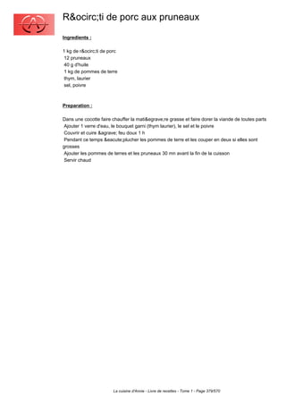 R&ocirc;ti de porc aux pruneaux
Ingredients :

1 kg de r&ocirc;ti de porc
 12 pruneaux
 40 g d'huile
 1 kg de pommes de terre
 thym, laurier
 sel, poivre



Preparation :

Dans une cocotte faire chauffer la mati&egrave;re grasse et faire dorer la viande de toutes parts
 Ajouter 1 verre d'eau, le bouquet garni (thym laurier), le sel et le poivre
 Couvrir et cuire &agrave; feu doux 1 h
 Pendant ce temps &eacute;plucher les pommes de terre et les couper en deux si elles sont
grosses
 Ajouter les pommes de terres et les pruneaux 30 mn avant la fin de la cuisson
 Servir chaud




                        La cuisine d'Annie - Livre de recettes - Tome 1 - Page 379/570
 