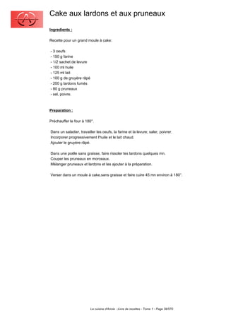 Cake aux lardons et aux pruneaux
Ingredients :

Recette pour un grand moule à cake:

- 3 oeufs
- 150 g farine
- 1/2 sachet de levure
- 100 ml huile
- 125 ml lait
- 100 g de gruyère râpé
- 200 g lardons fumés
- 80 g pruneaux
- sel, poivre.



Preparation :

Préchauffer le four à 180°.

Dans un saladier, travailler les oeufs, la farine et la levure; saler, poivrer.
Incorporer progressivement l'huile et le lait chaud.
Ajouter le gruyère râpé.

Dans une poêle sans graisse, faire rissoler les lardons quelques mn.
Couper les pruneaux en morceaux.
Mélanger pruneaux et lardons et les ajouter à la préparation.

Verser dans un moule à cake,sans graisse et faire cuire 45 mn environ à 180°.




                          La cuisine d'Annie - Livre de recettes - Tome 1 - Page 38/570
 