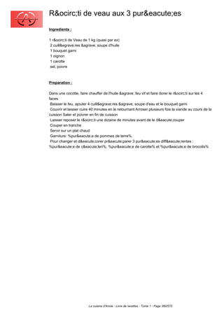 R&ocirc;ti de veau aux 3 pur&eacute;es
Ingredients :

1 r&ocirc;ti de Veau de 1 kg (quasi par ex)
 2 cuill&egrave;res &agrave; soupe d'huile
 1 bouquet garni
 1 oignon
 1 carotte
 sel, poivre



Preparation :

Dans une cocotte, faire chauffer de l'huile &agrave; feu vif et faire dorer le r&ocirc;ti sur les 4
faces
 Baisser le feu, ajouter 4 cuill&egrave;res &agrave; soupe d'eau et le bouquet garni
 Couvrir et laisser cuire 40 minutes en le retournant Arroser plusieurs fois la viande au cours de la
cuisson Saler et poivrer en fin de cuisson
 Laisser reposer le r&ocirc;ti une dizaine de minutes avant de le d&eacute;couper
 Couper en tranche
 Servir sur un plat chaud
 Garniture: %pur&eacute;e de pommes de terre%.
 Pour changer et d&eacute;corer pr&eacute;parer 3 pur&eacute;es diff&eacute;rentes :
%pur&eacute;e de c&eacute;leri%, %pur&eacute;e de carotte% et %pur&eacute;e de brocolis%




                        La cuisine d'Annie - Livre de recettes - Tome 1 - Page 380/570
 