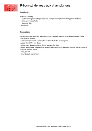 R&ocirc;ti de veau aux champignons
Ingredients :

1 r&ocirc;ti de 1 kg
 1 kg de champignons: c&egrave;pes par exemple ou simplement champignons de Paris
 3 cuill&egrave;res d'huile
 1 t&ecirc;te d'ail
 sel, poivre



Preparation :

Dans une cocotte faire cuire les champignons coup&eacute;s en gros d&eacute;s avec l'huile
 Les retirer et les saler
 Faire dorer le r&ocirc;ti &agrave; feu vif dans l'huile des champignons
 Ajouter l'ail et 1/2 verre d'eau
 Laisser cuire &agrave; couvert 30 mn &agrave; feu doux
 Quand la viande est ros&eacute;e, remettre les champignons &agrave; chauffer avec le r&ocirc;ti
quelques minutes encore
 Saler, poivrer
 Servir de suite bien chaud




                       La cuisine d'Annie - Livre de recettes - Tome 1 - Page 381/570
 