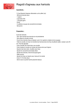Ragoût d'agneau aux haricots
Ingredients :

1,2 kg d'épaule d'agneau désossée ou de collier (os)
 300 g de haricots secs
 1 oignon
 2 gousses d'ail
 1 bouquet garni
 Persil
 3 cuillères à soupe de concentré de tomates
 Sel poivre



Preparation :

Cuire les haricots:
Soit faire tremper les haricots la nuit précédente
Soit utiliser la cocotte minute:
Couvrir les haricots d'eau et laisser cuire 5 mn après la rotation de la soupape.
Vider la cocotte, la rincer et remettre les haricots dans de l'eau bouillante salée. Laisser cuire 45
mn. Puis les égoutter
Faire chauffer de l'huile dans une cocotte
Faire rissoler la viande sur toutes ses faces ainsi que l'oignon
Quand c'est bien doré, mouiller avec l'eau
Ajouter le concentré de tomates dilué
Ajouter les haricots, l'ail et le bouquet garni
Saler poivrer
Ajouter de l'eau au besoin pour recouvrir la viande
Cuire 1h 15 à feu doux
Servir avec du persil haché parsemé dessus




                        La cuisine d'Annie - Livre de recettes - Tome 1 - Page 383/570
 