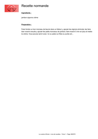 Recette normande
Ingredients :

jambon oignons crème



Preparation :

Faire fondre un bon morceau de beurre dans un faitout; y ajouter les oignons émincés; les faire
bien revenir ensuite y ajouter les petits morceaux de jambon; faire revenir 5 min en plus et mettre
la crème. Vous pouvez servir avec: riz ou pates ou frites ou purée ect...




                        La cuisine d'Annie - Livre de recettes - Tome 1 - Page 385/570
 