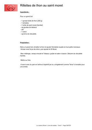 Rillettes de thon au saint moret
Ingredients :

Pour un grand bol:

- 1 grosse boîte de thon (200 g)
- 1 échalote
- 1 boîte de saint moret (familial)
- qq gouttes de tabasco
- sel
- 1 citron
- qq brins de ciboulette.




Preparation :

Dans un grand bol, émietter le thon et ajouter l'échalote coupée en tout petits morceaux.
Arroser avec le jus de citron, puis ajouter le St Moret.

 Bien mélanger, versez ensuite le Tabasco; goûter et saler si besoin. Décorer de ciboulette
hachée.

Mettre au frais.

 A servir avec du pain en tartine à l'apéritif par ex, et également comme "farce" à tomates pour
une entrée.




                         La cuisine d'Annie - Livre de recettes - Tome 1 - Page 387/570
 