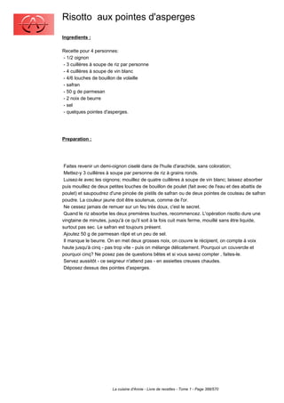 Risotto aux pointes d'asperges
Ingredients :

Recette pour 4 personnes:
- 1/2 oignon
- 3 cuillères à soupe de riz par personne
- 4 cuillères à soupe de vin blanc
- 4/6 louches de bouillon de volaille
- safran
- 50 g de parmesan
- 2 noix de beurre
- sel
- quelques pointes d'asperges.




Preparation :




 Faites revenir un demi-oignon ciselé dans de l'huile d'arachide, sans coloration;
 Mettez-y 3 cuillères à soupe par personne de riz à grains ronds.
 Luisez-le avec les oignons; mouillez de quatre cuillères à soupe de vin blanc; laissez absorber
puis mouillez de deux petites louches de bouillon de poulet (fait avec de l'eau et des abattis de
poulet) et saupoudrez d'une pincée de pistils de safran ou de deux pointes de couteau de safran
poudre. La couleur jaune doit être soutenue, comme de l'or.
 Ne cessez jamais de remuer sur un feu très doux, c'est le secret.
 Quand le riz absorbe les deux premières louches, recommencez. L'opération risotto dure une
vingtaine de minutes, jusqu'à ce qu'il soit à la fois cuit mais ferme, mouillé sans être liquide,
surtout pas sec. Le safran est toujours présent.
 Ajoutez 50 g de parmesan râpé et un peu de sel.
 Il manque le beurre. On en met deux grosses noix, on couvre le récipient, on compte à voix
haute jusqu'à cinq - pas trop vite - puis on mélange délicatement. Pourquoi un couvercle et
pourquoi cinq? Ne posez pas de questions bêtes et si vous savez compter , faites-le.
 Servez aussitôt - ce seigneur n'attend pas - en assiettes creuses chaudes.
 Déposez dessus des pointes d'asperges.




                       La cuisine d'Annie - Livre de recettes - Tome 1 - Page 388/570
 