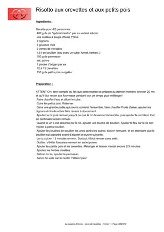 Risotto aux crevettes et aux petits pois
Ingredients :

Recette pour 4/5 personnes:
400 g de riz "spécial risotto": par ex variété arborio
une cuillère à soupe d'huile d'olive
2 oignons
2 gousses d'ail
2 verres de vin blanc
1,5 l de bouillon (eau avec un cube: fumet, herbes..)
100 g de parmesan
sel, poivre
1 pincée d'origan par ex
12 à 15 crevettes
150 g de petits pois surgelés.



Preparation :

ATTENTION: tenir compte du fait que cette recette se prépare au dernier moment: environ 20 mn
et qu'il faut rester aux fourneaux pendant tout ce temps pour mélanger!
 Faire chauffer l'eau et diluer le cube.
 Cuire les petits pois. Réserver.
 Dans une grande poêle,qui pourra contenir l'ensemble, faire chauffer l'huile d'olive, ajouter les
oignons émincés et les faire revenir à doucement.
 Ajoutez le riz puis remuer jusqu'à ce que le riz devienne translucide, puis ajouter le vin blanc tout
en continuant à bien remuer.
 Quand le vin a été absorbé par le riz, ajouter une louche de bouillon. Ajuster le feu car le riz doit
mijoter à petits bouillon.
 Ajouter les louches de bouillon les unes après les autres, tout en remuant et en attendant que le
bouillon soit absorbé avant d'ajouter la louche suivante.
 Le riz cuit en 15 minutes environ. Surtout, il faut remuer sans arrêt.
 Goûter. Vérifier l'assaisonnement en sel et poivre.
 Ajouter les petits pois et les crevettes. Mélanger et laisser mijoter encore 2/3 minutes.
 Ajoutez les herbes ciselées.
 Retirer du feu ajouter le parmesan.
 Servir de suite car le risotto n'attend pas!




                        La cuisine d'Annie - Livre de recettes - Tome 1 - Page 389/570
 