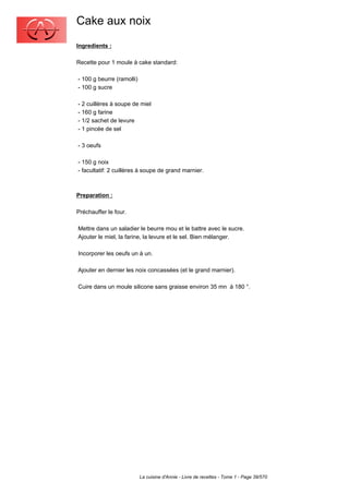 Cake aux noix
Ingredients :

Recette pour 1 moule à cake standard:

- 100 g beurre (ramolli)
- 100 g sucre

- 2 cuillères à soupe de miel
- 160 g farine
- 1/2 sachet de levure
- 1 pincée de sel

- 3 oeufs

- 150 g noix
- facultatif: 2 cuillères à soupe de grand marnier.



Preparation :

Préchauffer le four.

Mettre dans un saladier le beurre mou et le battre avec le sucre.
Ajouter le miel, la farine, la levure et le sel. Bien mélanger.

Incorporer les oeufs un à un.

Ajouter en dernier les noix concassées (et le grand marnier).

Cuire dans un moule silicone sans graisse environ 35 mn à 180 °.




                           La cuisine d'Annie - Livre de recettes - Tome 1 - Page 39/570
 