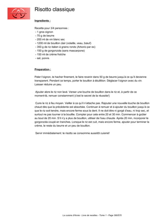 Risotto classique
Ingredients :

Recette pour 3/4 personnes :
- 1 gros oignon
- 70 g de beurre
- 200 ml de vin blanc sec
- 1200 ml de bouillon clair (volaille, veau, bœuf)
- 350 g de riz italien à grains ronds (Arborio par ex)
- 150 g de gorgonzola (sans mascarpone)
- 150 ml de crème fraîche
- sel, poivre.



Preparation :

Peler l’oignon, le hacher finement, le faire revenir dans 50 g de beurre jusqu’à ce qu’il devienne
transparent. Pendant ce temps, porter le bouillon à ébullition. Déglacer l’oignon avec du vin.
Laisser réduire un peu.

Ajouter alors le riz non lavé. Verser une louche de bouillon dans le riz et, à partir de ce
moment-là, remuer constamment (c'est le secret de la réussite!)

 Cuire le riz à feu moyen. Veiller à ce qu’il n’attache pas. Rajouter une nouvelle louche de bouillon
chaud dès que la précédente est absorbée. Continuer à remuer et à ajouter du bouillon jusqu’à ce
que le riz soit tendre, mais encore ferme sous la dent. Il ne doit être ni gorgé d’eau, ni trop sec, et
surtout ne pas tourner à la bouillie. Compter pour cela entre 20 et 30 min. Commencer à goûter
au bout de 20 min. S’il n’y a plus de bouillon, utiliser de l’eau chaude. Après 20 min, incorporer le
gorgonzola coupé en tranches. Lorsque le riz est cuit, mais encore ferme, ajouter pour terminer la
crème, le reste du beurre et un peu de bouillon.

Servir immédiatement: le risotto se consomme aussitôt cuisiné!




                         La cuisine d'Annie - Livre de recettes - Tome 1 - Page 390/570
 