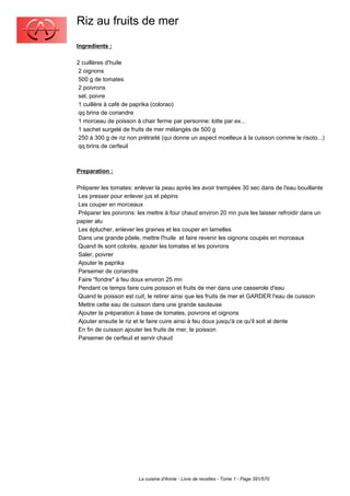 Riz au fruits de mer
Ingredients :

2 cuillères d'huile
 2 oignons
 500 g de tomates
 2 poivrons
 sel, poivre
 1 cuillère à café de paprika (colorao)
 qq brins de coriandre
 1 morceau de poisson à chair ferme par personne: lotte par ex...
 1 sachet surgelé de fruits de mer mélangés de 500 g
 250 à 300 g de riz non prétraité (qui donne un aspect moelleux à la cuisson comme le risoto...)
 qq brins de cerfeuil



Preparation :

Préparer les tomates: enlever la peau après les avoir trempées 30 sec dans de l'eau bouillante
 Les presser pour enlever jus et pépins
 Les couper en morceaux
 Préparer les poivrons: les mettre à four chaud environ 20 mn puis les laisser refroidir dans un
papier alu
 Les éplucher, enlever les graines et les couper en lamelles
 Dans une grande pôele, mettre l'huile et faire revenir les oignons coupés en morceaux
 Quand ils sont colorés, ajouter les tomates et les poivrons
 Saler, poivrer
 Ajouter le paprika
 Parsemer de coriandre
 Faire "fondre" à feu doux environ 25 mn
 Pendant ce temps faire cuire poisson et fruits de mer dans une casserole d'eau
 Quand le poisson est cuit, le retirer ainsi que les fruits de mer et GARDER l'eau de cuisson
 Mettre cette eau de cuisson dans une grande sauteuse
 Ajouter la préparation à base de tomates, poivrons et oignons
 Ajouter ensuite le riz et le faire cuire ainsi à feu doux jusqu'à ce qu'il soit al dente
 En fin de cuisson ajouter les fruits de mer, le poisson
 Parsemer de cerfeuil et servir chaud




                        La cuisine d'Annie - Livre de recettes - Tome 1 - Page 391/570
 