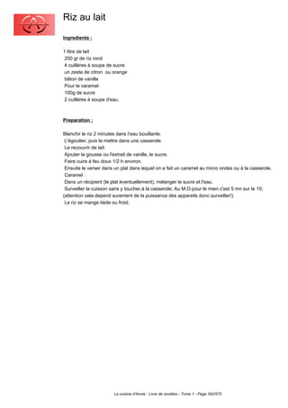 Riz au lait
Ingredients :

1 litre de lait
 250 gr de riz rond
 4 cuillères à soupe de sucre
 un zeste de citron ou orange
 bâton de vanille
 Pour le caramel:
 100g de sucre
 2 cuillères à soupe d'eau.



Preparation :

Blanchir le riz 2 minutes dans l’eau bouillante.
 L'égoutter, puis le mettre dans une casserole.
 Le recouvrir de lait.
 Ajouter la gousse ou l'extrait de vanille, le sucre.
 Faire cuire à feu doux 1/2 h environ.
 Ensuite le verser dans un plat dans lequel on a fait un caramel au micro ondes ou à la casserole.
 Caramel :
 Dans un récipient (le plat éventuellement), mélanger le sucre et l'eau.
 Surveiller la cuisson sans y toucher,à la casserole; Au M.O.pour le mien c'est 5 mn sur le 10;
(attention cela depend surement de la puissance des appareils donc surveiller!).
 Le riz se mange tiède ou froid.




                       La cuisine d'Annie - Livre de recettes - Tome 1 - Page 392/570
 