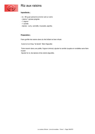 Riz aux raisins
Ingredients :

- riz : 80 g par personne environ soit un verre
 - raisins 1 grosse poignée
 - 1 oignon
 - 1 carotte
 - épices : curry, cannelle, muscade, paprika.




Preparation :

Faire gonfler les raisins dans du thé brûlant et bien infusé.

Cuire le riz à l'eau "al dente". Bien l'égoutter.

 Faire revenir dans une poêle, l'oignon émincé; ajouter la carotte coupée en rondelles sans faire
roussir.
 Ajouter le riz, les épices et les raisins égouttés.




                         La cuisine d'Annie - Livre de recettes - Tome 1 - Page 393/570
 