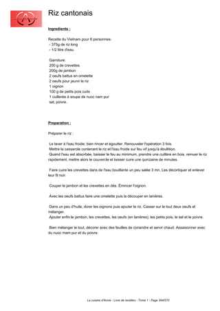 Riz cantonais
Ingredients :

Recette du Vietnam pour 6 personnes:
- 375g de riz long
- 1/2 litre d'eau.

Garniture:
200 g de crevettes
200g de jambon
2 oeufs battus en omelette
2 oeufs pour jaunir le riz
1 oignon
100 g de petits pois cuits
1 cuillerée à soupe de nuoc nam pur
sel, poivre.




Preparation :

Préparer le riz :

 Le laver à l'eau froide; bien rincer et égoutter. Renouveler l'opération 3 fois.
 Mettre la casserole contenant le riz et l'eau froide sur feu vif jusqu'à ébullition.
 Quand l'eau est absorbée, baisser le feu au minimum, prendre une cuillère en bois, remuer le riz
rapidement, mettre alors le couvercle et laisser cuire une quinzaine de minutes.

 Faire cuire les crevettes dans de l'eau bouillante un peu salée 3 mn. Les décortiquer et enlever
leur fil noir.

Couper le jambon et les crevettes en dés. Émincer l'oignon.

Avec les oeufs battus faire une omelette puis la découper en lanières.

Dans un peu d'huile, dorer les oignons puis ajouter le riz. Casser sur le tout deux oeufs et
mélanger.
Ajouter enfin le jambon, les crevettes, les oeufs (en lanières), les petits pois, le sel et le poivre.

 Bien mélanger le tout, décorer avec des feuilles de coriandre et servir chaud. Assaisonner avec
du nuoc mam pur et du poivre.




                         La cuisine d'Annie - Livre de recettes - Tome 1 - Page 394/570
 