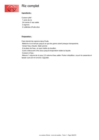 Riz complet
Ingredients :

Cuisson pilaf :
1 verre de riz
3/4 verres d' eau salée
2 oignons
2 cuillérées d'huile olive




Preparation :

Faire blondir les oignons dans l'huile.
 Mettre le riz et remuer jusqu'à ce que les grains soient presque transparents.
 Verser l'eau chaude. Saler poivrer.
 A la place de l'eau, on peut mettre du bouillon.
 Cuire à découvert à feu doux jusqu'à évaporation totale du liquide.
 Cuisson à l'eau :
 Mesure 1 volume de riz pour 2,5 volume d'eau salée. Porter à ébullition, couvrir la casserole et
laisser cuire 25 mn environ. Egoutter.




                         La cuisine d'Annie - Livre de recettes - Tome 1 - Page 395/570
 