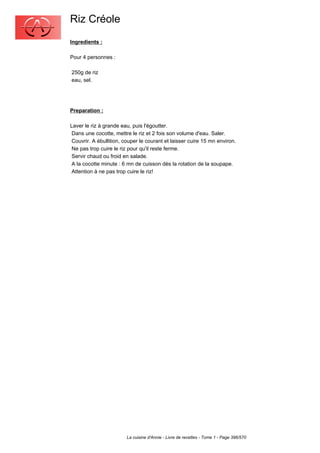 Riz Créole
Ingredients :

Pour 4 personnes :

250g de riz
eau, sel.




Preparation :

Laver le riz à grande eau, puis l'égoutter.
 Dans une cocotte, mettre le riz et 2 fois son volume d'eau. Saler.
 Couvrir. A ébullition, couper le courant et laisser cuire 15 mn environ.
 Ne pas trop cuire le riz pour qu'il reste ferme.
 Servir chaud ou froid en salade.
 A la cocotte minute : 6 mn de cuisson dès la rotation de la soupape.
 Attention à ne pas trop cuire le riz!




                        La cuisine d'Annie - Livre de recettes - Tome 1 - Page 396/570
 